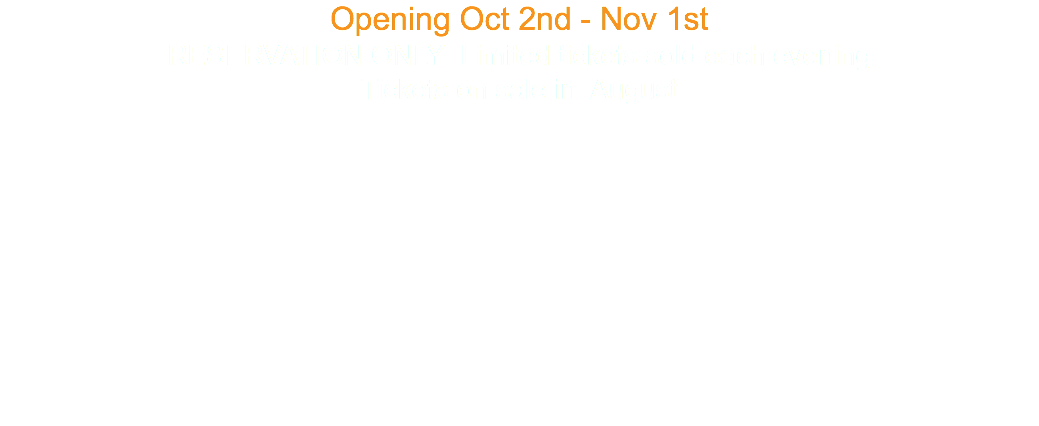 Opening Oct 2nd - Nov 1st RESERVATION ONLY Limited tickets sold each evening Tickets on sale in August 