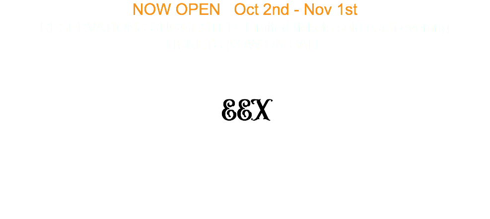 NOW OPEN Oct 2nd - Nov 1st RESERVATIONS SUGGESTED Limited tickets sold each evening TICKETS NOW ON SALE EEX 