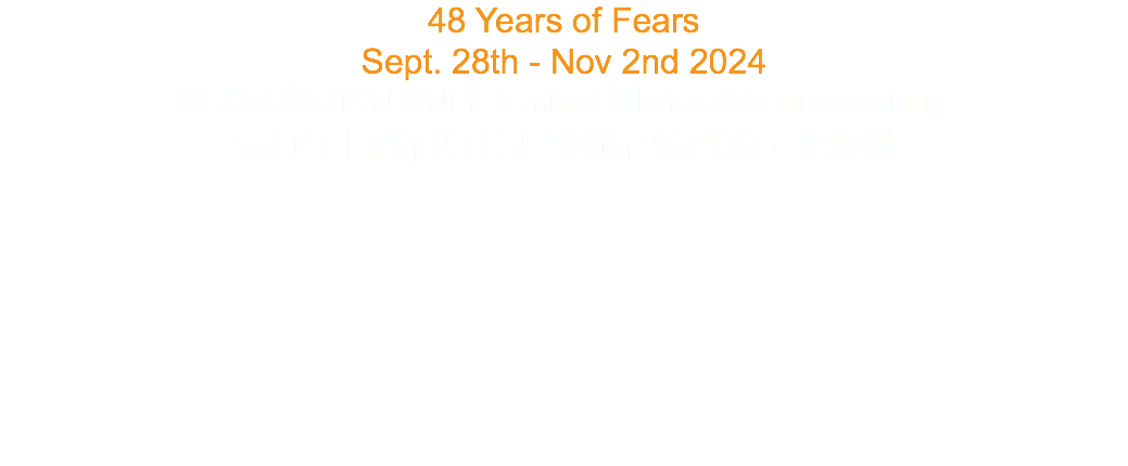 48 Years of Fears Sept. 28th - Nov 2nd 2024 RESERVATION ONLY Limited tickets sold each evening KIDS DAY OCT 14th 12:00 - 4:00! 