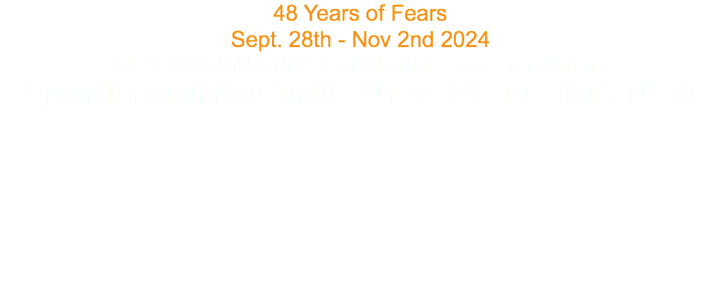 48 Years of Fears Sept. 28th - Nov 2nd 2024 RESERVATION ONLY Limited tickets sold each evening Open Through Nov 2nd!! BUY YOUR TICKETS NOW 