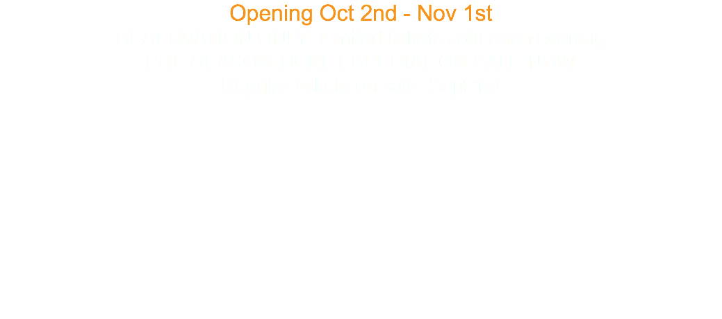 Opening Oct 2nd - Nov 1st RESERVATION ONLY Limited tickets sold each evening PRE SEASON TICKET SPECIAL ON SALE NOW Regular tickets on sale Sept 1st 