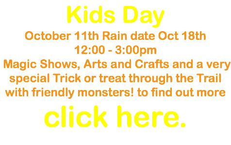 Kids Day October 11th Rain date Oct 18th 12:00 - 3:00pm Magic Shows, Arts and Crafts and a very special Trick or treat through the Trail with friendly monsters! to find out more click here.