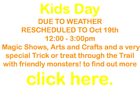 Kids Day DUE TO WEATHER RESCHEDULED TO Oct 19th 12:00 - 3:00pm Magic Shows, Arts and Crafts and a very special Trick or treat through the Trail with friendly monsters! to find out more click here.